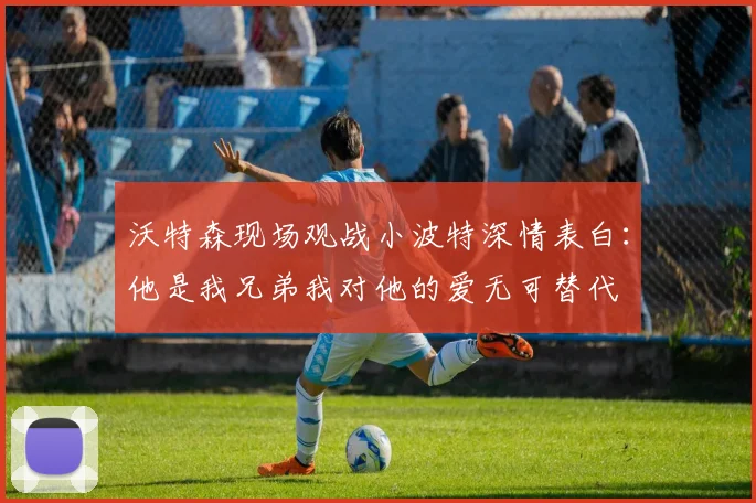 沃特森现场观战小波特深情表白：他是我兄弟我对他的爱无可替代