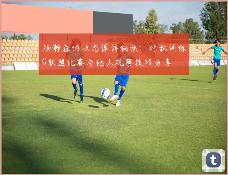 杨瀚森的状态保持秘诀：对抗训练G联盟比赛与他人观察技巧分享