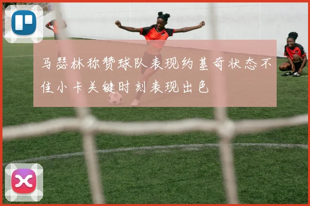 马瑟林称赞球队表现约基奇状态不佳小卡关键时刻表现出色