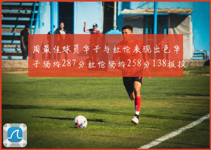 周最佳球员华子与杜伦表现出色华子场均287分杜伦场均258分138板投篮命中率高达639