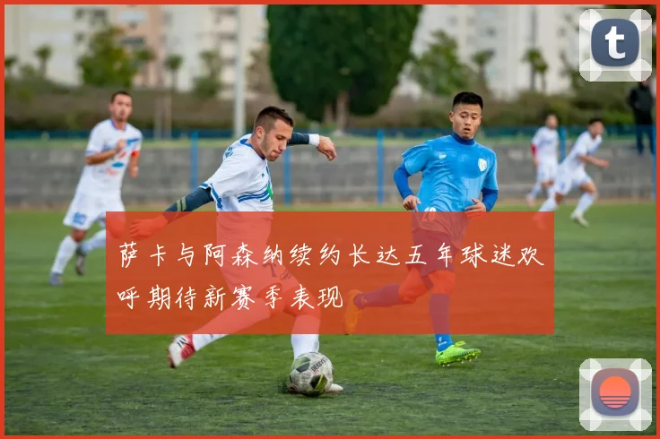 萨卡与阿森纳续约长达五年球迷欢呼期待新赛季表现