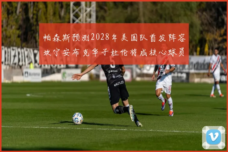 帕森斯预测2028年美国队首发阵容坎宁安布克华子杜伦将成核心球员