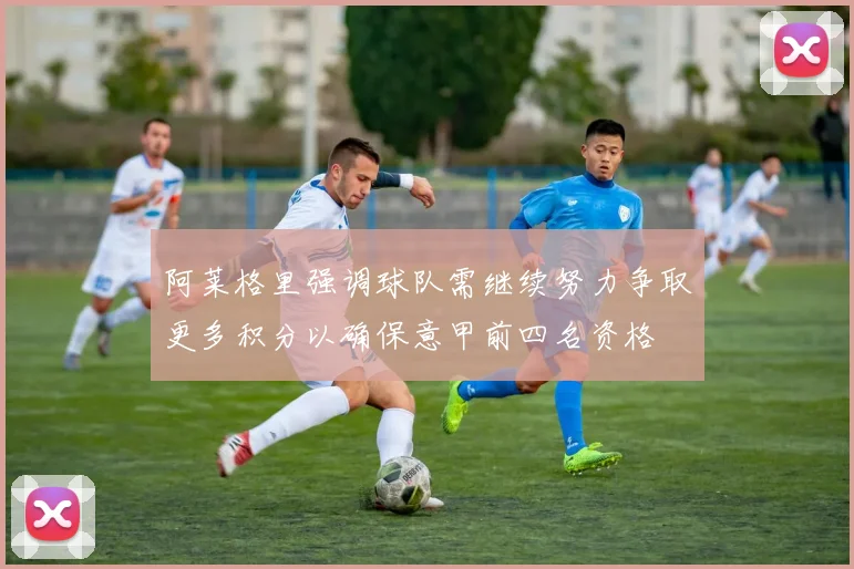阿莱格里强调球队需继续努力争取更多积分以确保意甲前四名资格