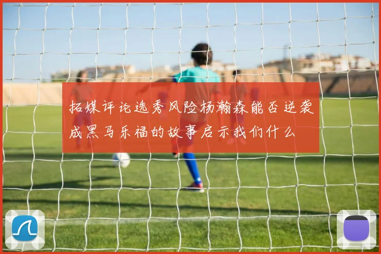 拓媒评论选秀风险杨瀚森能否逆袭成黑马乐福的故事启示我们什么