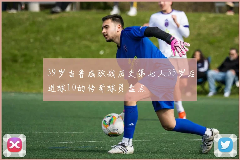 39岁吉鲁成欧战历史第七人35岁后进球10的传奇球员盘点