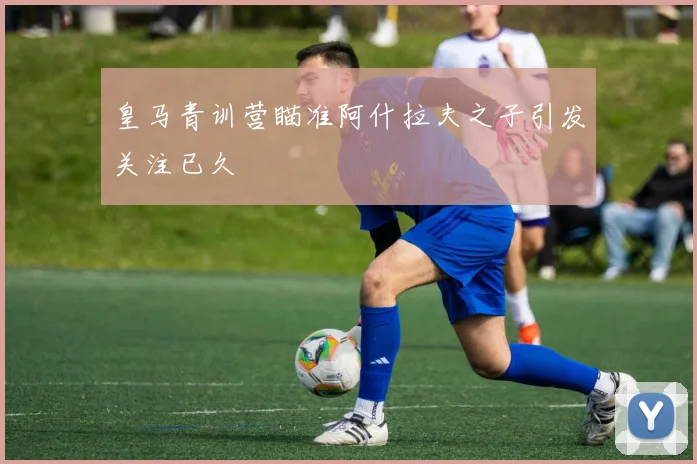 皇马青训营瞄准阿什拉夫之子引发关注已久