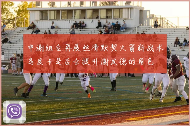 申谢组合再展丝滑默契火箭新战术乌度卡是否会提升谢泼德的角色