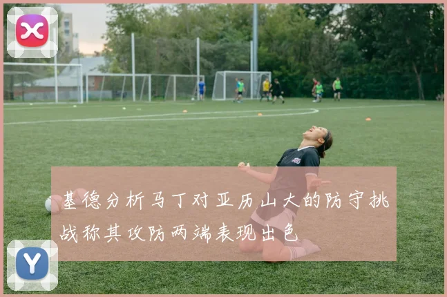 基德分析马丁对亚历山大的防守挑战称其攻防两端表现出色
