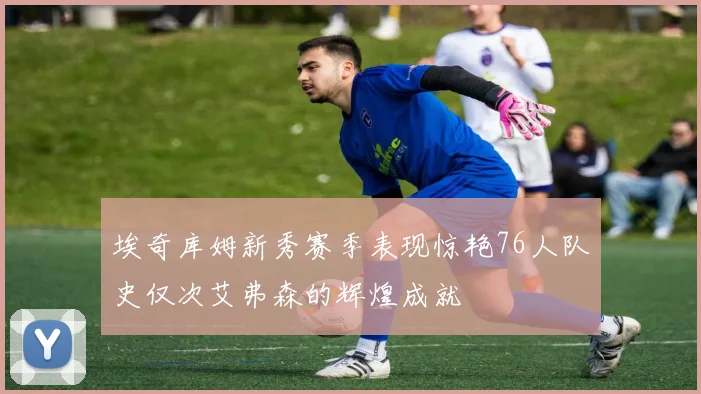 埃奇库姆新秀赛季表现惊艳76人队史仅次艾弗森的辉煌成就
