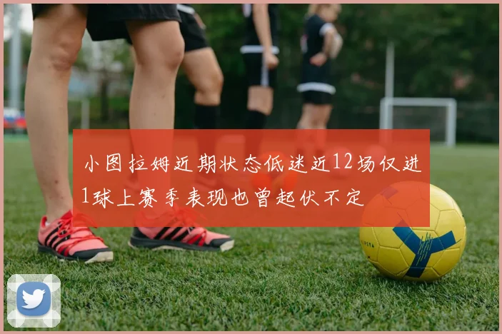 小图拉姆近期状态低迷近12场仅进1球上赛季表现也曾起伏不定