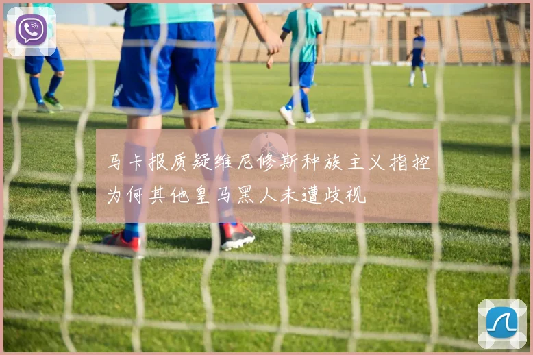 马卡报质疑维尼修斯种族主义指控为何其他皇马黑人未遭歧视