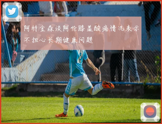 阿特金森谈阿伦膝盖酸痛情况表示不担心长期健康问题