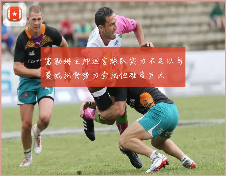 富勒姆主帅坦言球队实力不足以与曼城抗衡努力尝试但难度巨大